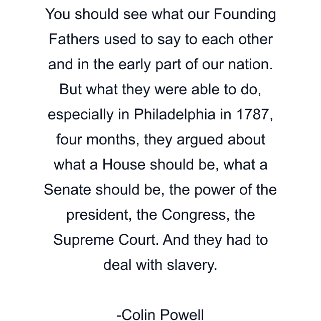 You should see what our Founding Fathers used to say to each other and in the early part of our nation. But what they were able to do, especially in Philadelphia in 1787, four months, they argued about what a House should be, what a Senate should be, the power of the president, the Congress, the Supreme Court. And they had to deal with slavery.