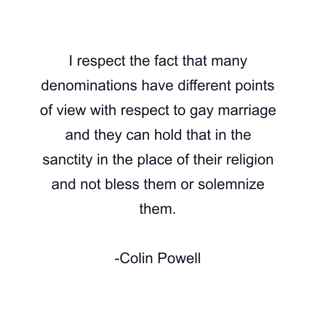 I respect the fact that many denominations have different points of view with respect to gay marriage and they can hold that in the sanctity in the place of their religion and not bless them or solemnize them.