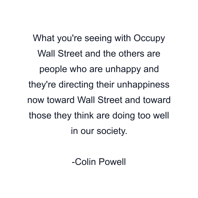 What you're seeing with Occupy Wall Street and the others are people who are unhappy and they're directing their unhappiness now toward Wall Street and toward those they think are doing too well in our society.