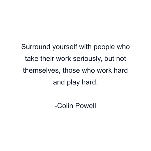 Surround yourself with people who take their work seriously, but not themselves, those who work hard and play hard.