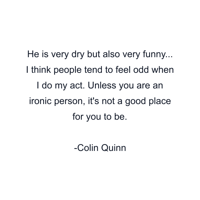 He is very dry but also very funny... I think people tend to feel odd when I do my act. Unless you are an ironic person, it's not a good place for you to be.