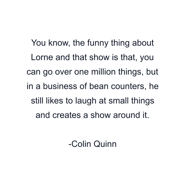 You know, the funny thing about Lorne and that show is that, you can go over one million things, but in a business of bean counters, he still likes to laugh at small things and creates a show around it.