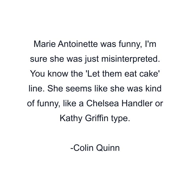 Marie Antoinette was funny, I'm sure she was just misinterpreted. You know the 'Let them eat cake' line. She seems like she was kind of funny, like a Chelsea Handler or Kathy Griffin type.