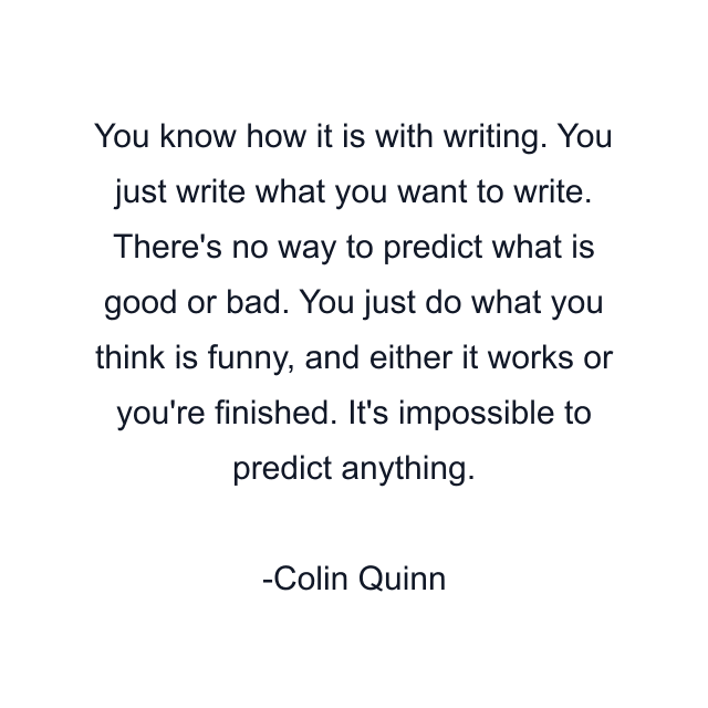 You know how it is with writing. You just write what you want to write. There's no way to predict what is good or bad. You just do what you think is funny, and either it works or you're finished. It's impossible to predict anything.