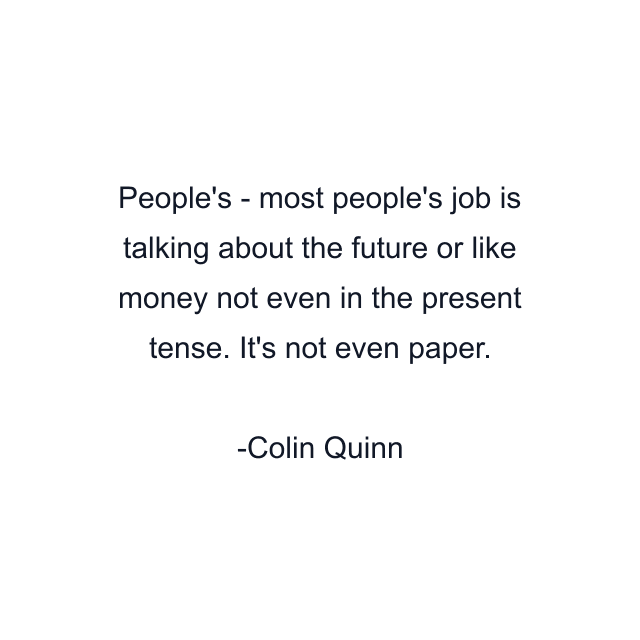 People's - most people's job is talking about the future or like money not even in the present tense. It's not even paper.