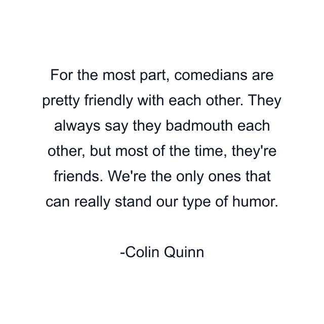 For the most part, comedians are pretty friendly with each other. They always say they badmouth each other, but most of the time, they're friends. We're the only ones that can really stand our type of humor.