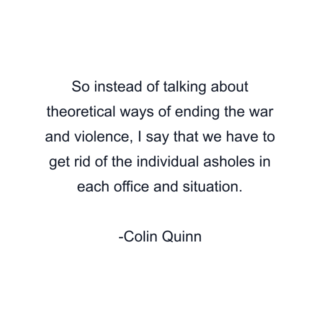 So instead of talking about theoretical ways of ending the war and violence, I say that we have to get rid of the individual asholes in each office and situation.