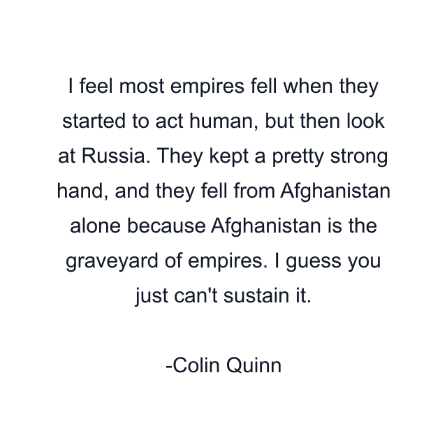 I feel most empires fell when they started to act human, but then look at Russia. They kept a pretty strong hand, and they fell from Afghanistan alone because Afghanistan is the graveyard of empires. I guess you just can't sustain it.