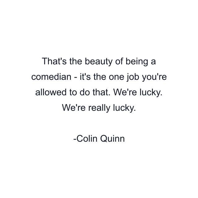 That's the beauty of being a comedian - it's the one job you're allowed to do that. We're lucky. We're really lucky.