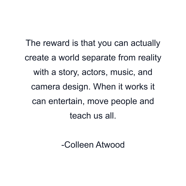 The reward is that you can actually create a world separate from reality with a story, actors, music, and camera design. When it works it can entertain, move people and teach us all.