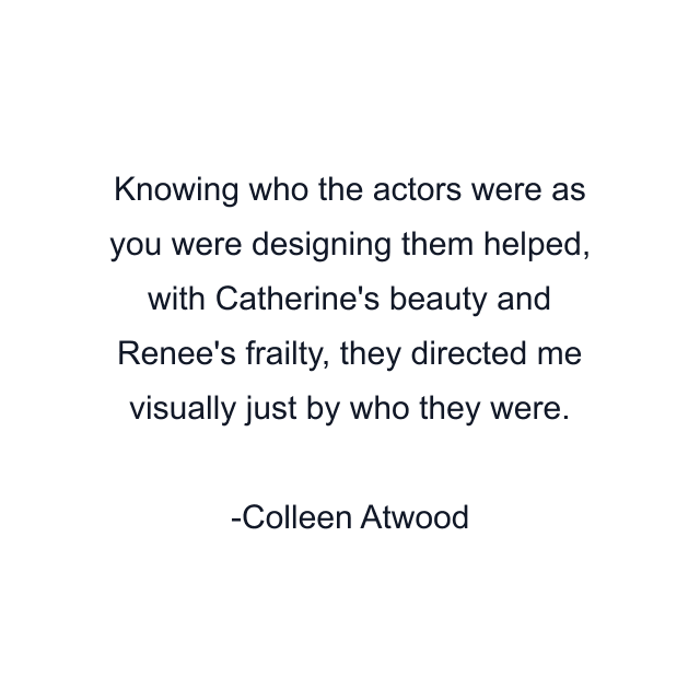 Knowing who the actors were as you were designing them helped, with Catherine's beauty and Renee's frailty, they directed me visually just by who they were.