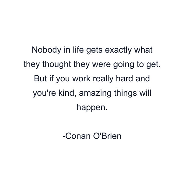 Nobody in life gets exactly what they thought they were going to get. But if you work really hard and you're kind, amazing things will happen.