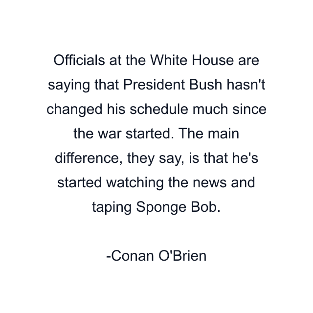 Officials at the White House are saying that President Bush hasn't changed his schedule much since the war started. The main difference, they say, is that he's started watching the news and taping Sponge Bob.