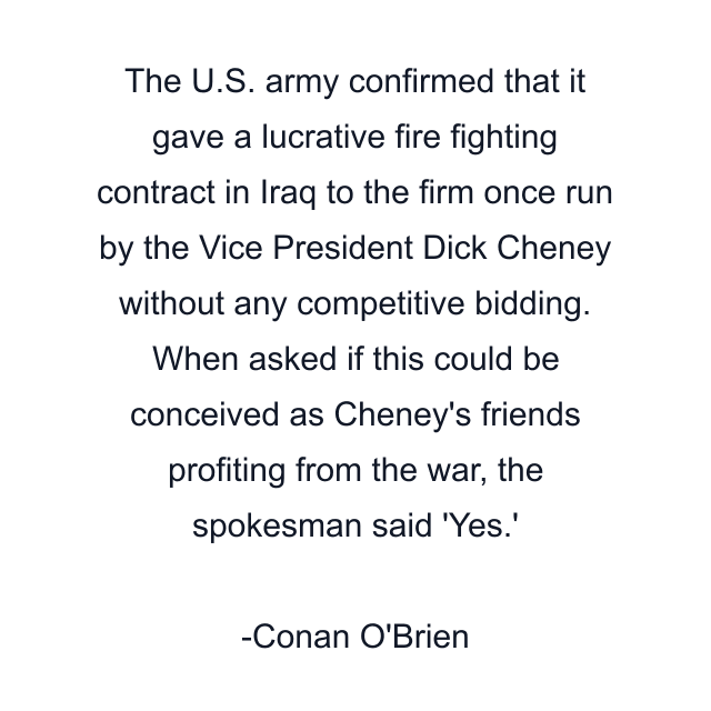 The U.S. army confirmed that it gave a lucrative fire fighting contract in Iraq to the firm once run by the Vice President Dick Cheney without any competitive bidding. When asked if this could be conceived as Cheney's friends profiting from the war, the spokesman said 'Yes.'