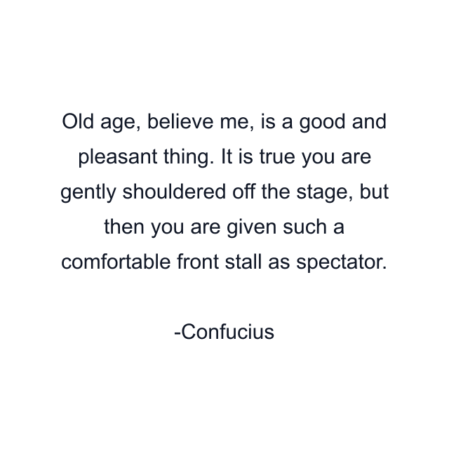 Old age, believe me, is a good and pleasant thing. It is true you are gently shouldered off the stage, but then you are given such a comfortable front stall as spectator.