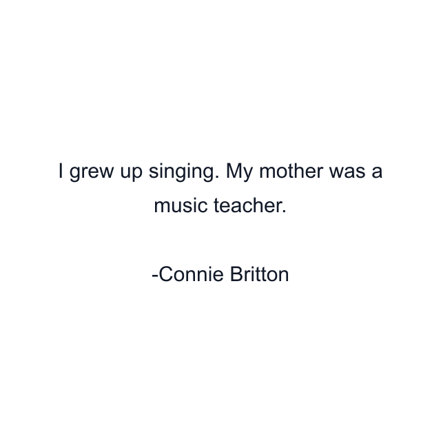 I grew up singing. My mother was a music teacher.