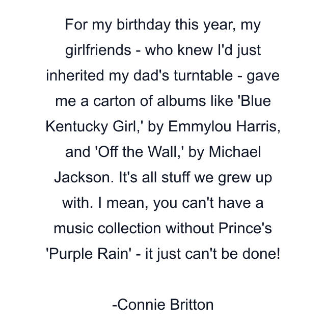 For my birthday this year, my girlfriends - who knew I'd just inherited my dad's turntable - gave me a carton of albums like 'Blue Kentucky Girl,' by Emmylou Harris, and 'Off the Wall,' by Michael Jackson. It's all stuff we grew up with. I mean, you can't have a music collection without Prince's 'Purple Rain' - it just can't be done!