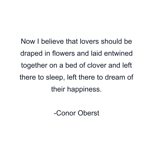 Now I believe that lovers should be draped in flowers and laid entwined together on a bed of clover and left there to sleep, left there to dream of their happiness.