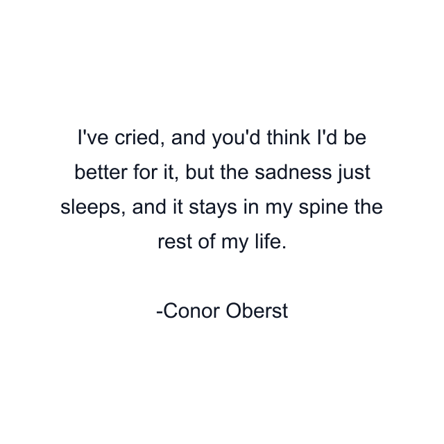 I've cried, and you'd think I'd be better for it, but the sadness just sleeps, and it stays in my spine the rest of my life.