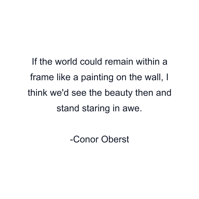 If the world could remain within a frame like a painting on the wall, I think we'd see the beauty then and stand staring in awe.