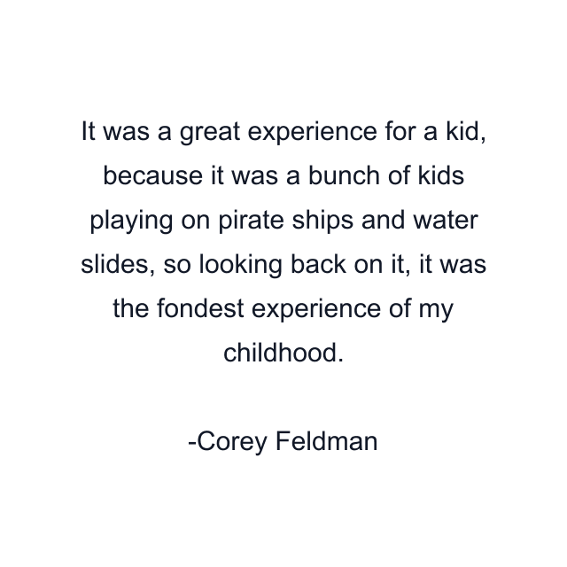 It was a great experience for a kid, because it was a bunch of kids playing on pirate ships and water slides, so looking back on it, it was the fondest experience of my childhood.