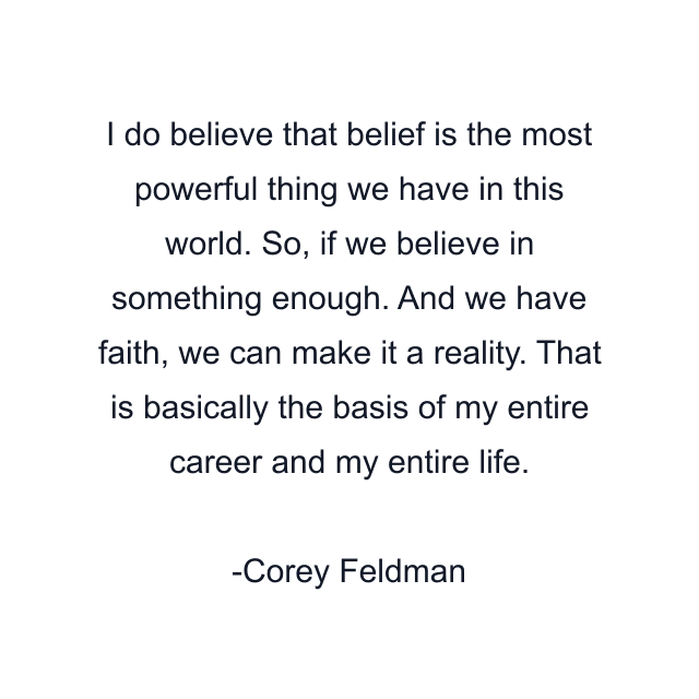 I do believe that belief is the most powerful thing we have in this world. So, if we believe in something enough. And we have faith, we can make it a reality. That is basically the basis of my entire career and my entire life.