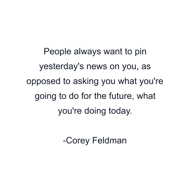 People always want to pin yesterday's news on you, as opposed to asking you what you're going to do for the future, what you're doing today.