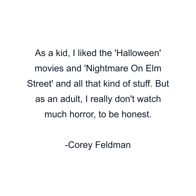 As a kid, I liked the 'Halloween' movies and 'Nightmare On Elm Street' and all that kind of stuff. But as an adult, I really don't watch much horror, to be honest.