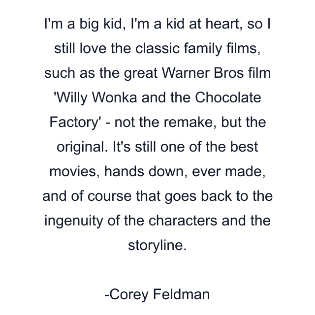 I'm a big kid, I'm a kid at heart, so I still love the classic family films, such as the great Warner Bros film 'Willy Wonka and the Chocolate Factory' - not the remake, but the original. It's still one of the best movies, hands down, ever made, and of course that goes back to the ingenuity of the characters and the storyline.