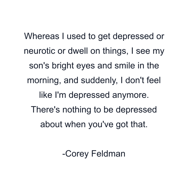 Whereas I used to get depressed or neurotic or dwell on things, I see my son's bright eyes and smile in the morning, and suddenly, I don't feel like I'm depressed anymore. There's nothing to be depressed about when you've got that.