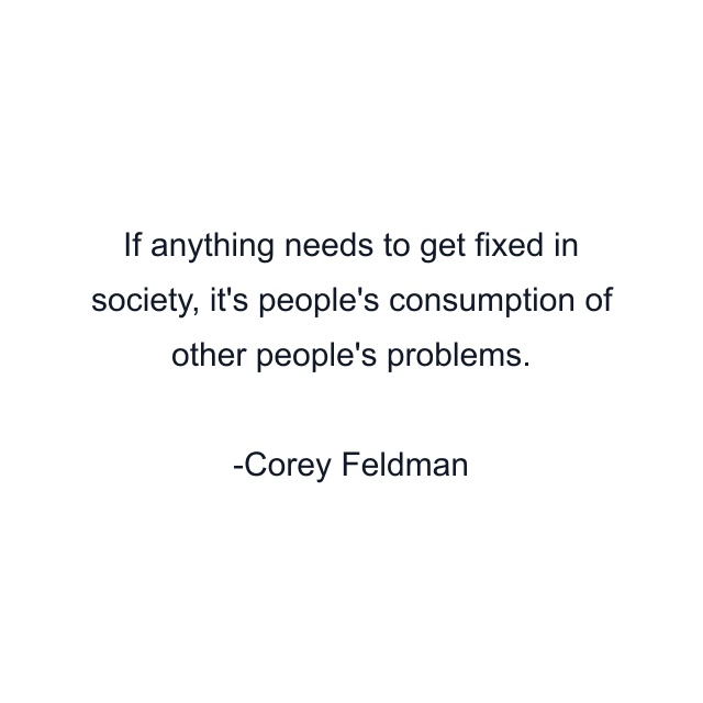 If anything needs to get fixed in society, it's people's consumption of other people's problems.