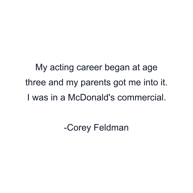 My acting career began at age three and my parents got me into it. I was in a McDonald's commercial.