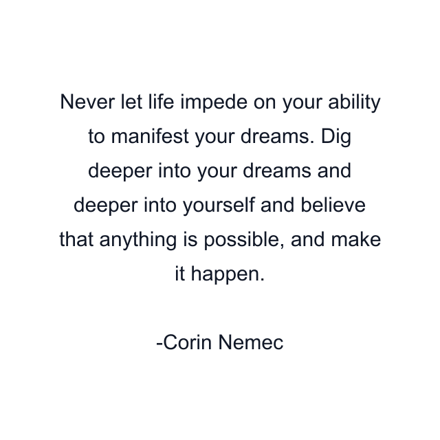 Never let life impede on your ability to manifest your dreams. Dig deeper into your dreams and deeper into yourself and believe that anything is possible, and make it happen.