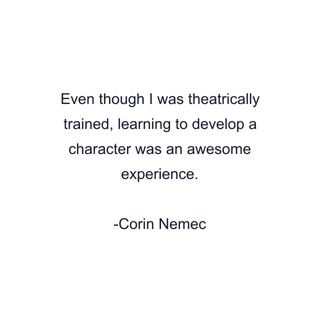 Even though I was theatrically trained, learning to develop a character was an awesome experience.