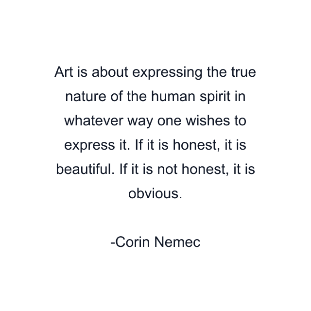 Art is about expressing the true nature of the human spirit in whatever way one wishes to express it. If it is honest, it is beautiful. If it is not honest, it is obvious.