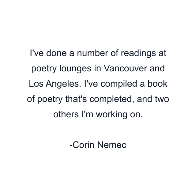 I've done a number of readings at poetry lounges in Vancouver and Los Angeles. I've compiled a book of poetry that's completed, and two others I'm working on.