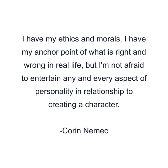 I have my ethics and morals. I have my anchor point of what is right and wrong in real life, but I'm not afraid to entertain any and every aspect of personality in relationship to creating a character.