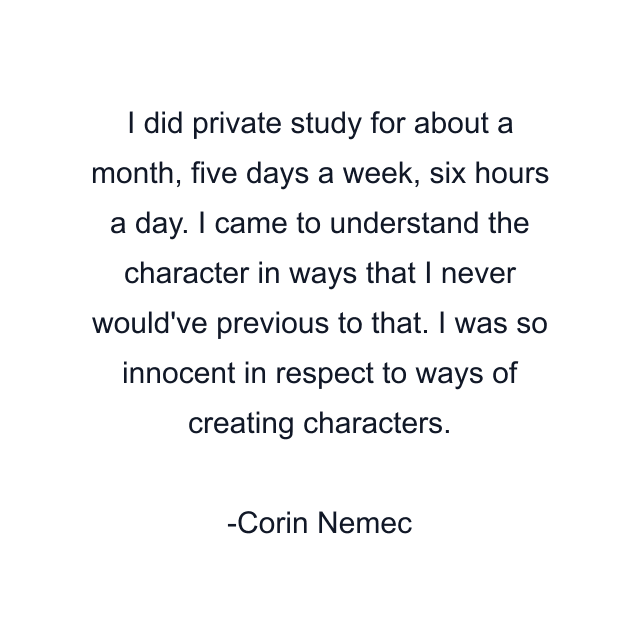 I did private study for about a month, five days a week, six hours a day. I came to understand the character in ways that I never would've previous to that. I was so innocent in respect to ways of creating characters.