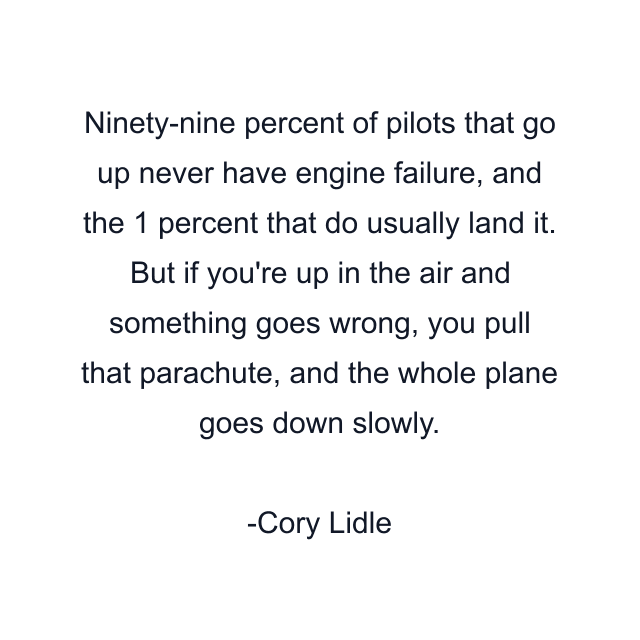 Ninety-nine percent of pilots that go up never have engine failure, and the 1 percent that do usually land it. But if you're up in the air and something goes wrong, you pull that parachute, and the whole plane goes down slowly.