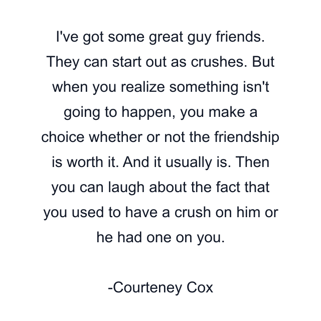 I've got some great guy friends. They can start out as crushes. But when you realize something isn't going to happen, you make a choice whether or not the friendship is worth it. And it usually is. Then you can laugh about the fact that you used to have a crush on him or he had one on you.