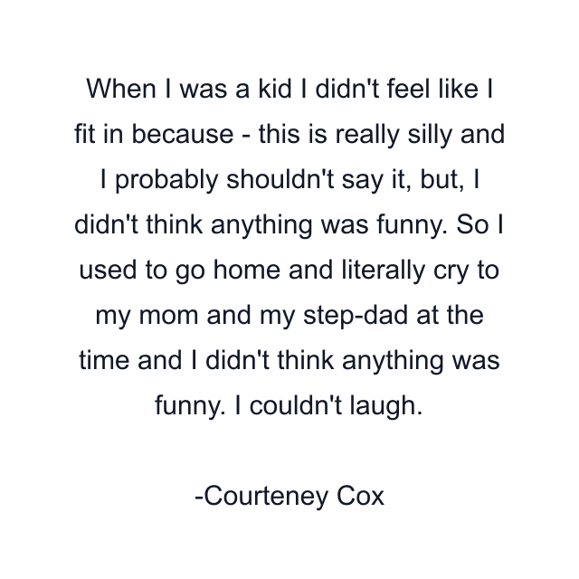 When I was a kid I didn't feel like I fit in because - this is really silly and I probably shouldn't say it, but, I didn't think anything was funny. So I used to go home and literally cry to my mom and my step-dad at the time and I didn't think anything was funny. I couldn't laugh.