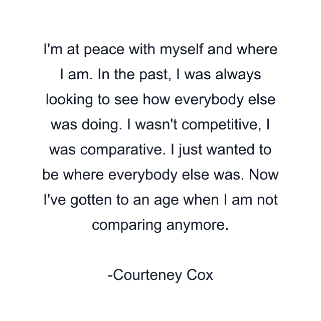 I'm at peace with myself and where I am. In the past, I was always looking to see how everybody else was doing. I wasn't competitive, I was comparative. I just wanted to be where everybody else was. Now I've gotten to an age when I am not comparing anymore.