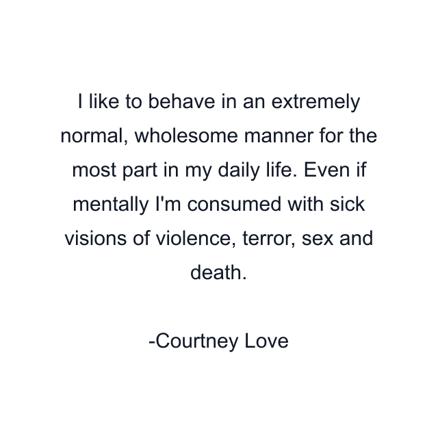 I like to behave in an extremely normal, wholesome manner for the most part in my daily life. Even if mentally I'm consumed with sick visions of violence, terror, sex and death.