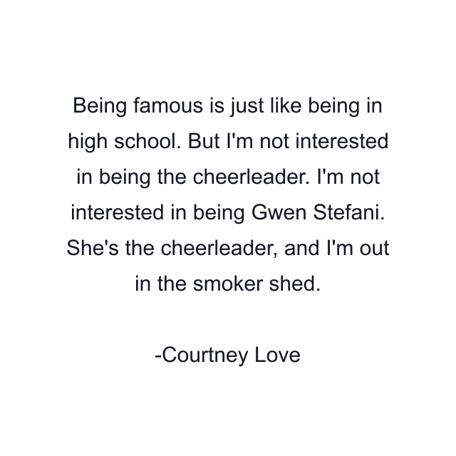 Being famous is just like being in high school. But I'm not interested in being the cheerleader. I'm not interested in being Gwen Stefani. She's the cheerleader, and I'm out in the smoker shed.