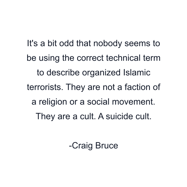 It's a bit odd that nobody seems to be using the correct technical term to describe organized Islamic terrorists. They are not a faction of a religion or a social movement. They are a cult. A suicide cult.