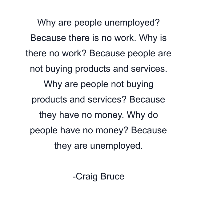 Why are people unemployed? Because there is no work. Why is there no work? Because people are not buying products and services. Why are people not buying products and services? Because they have no money. Why do people have no money? Because they are unemployed.