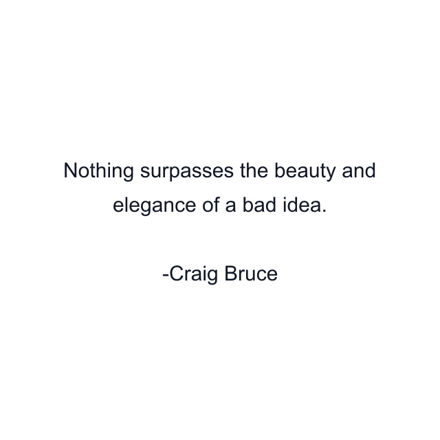 Nothing surpasses the beauty and elegance of a bad idea.