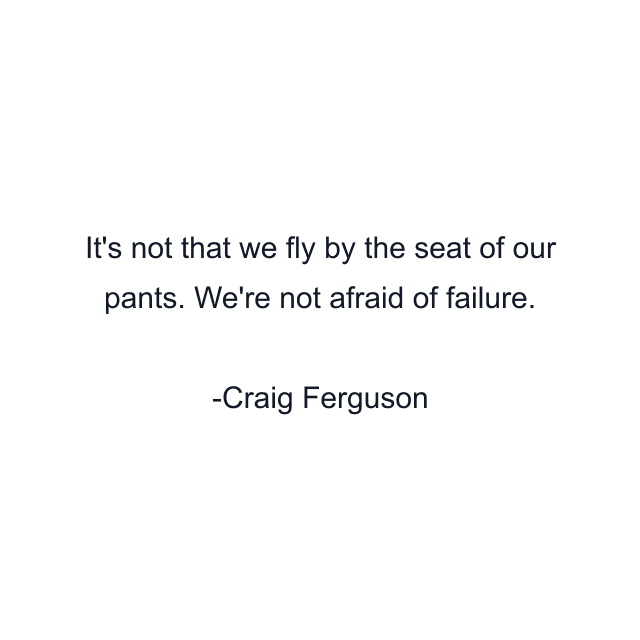 It's not that we fly by the seat of our pants. We're not afraid of failure.