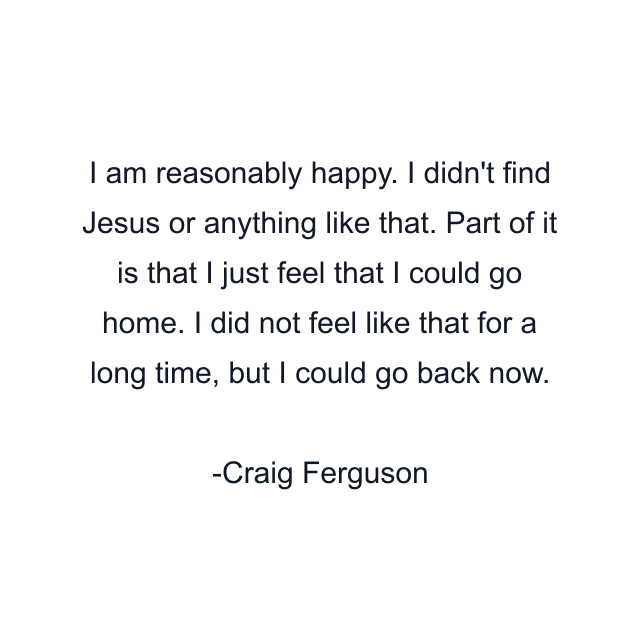 I am reasonably happy. I didn't find Jesus or anything like that. Part of it is that I just feel that I could go home. I did not feel like that for a long time, but I could go back now.