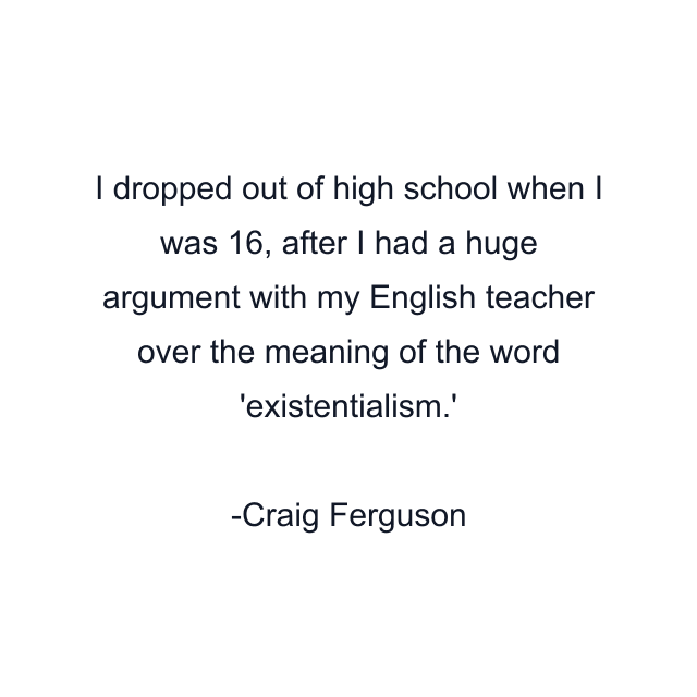 I dropped out of high school when I was 16, after I had a huge argument with my English teacher over the meaning of the word 'existentialism.'